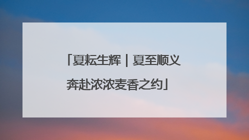 夏耘生辉｜夏至顺义奔赴浓浓麦香之约